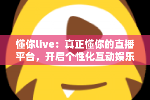 懂你live：真正懂你的直播平台，开启个性化互动娱乐新体验