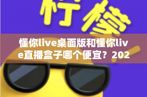懂你live桌面版和懂你live直播盒子哪个便宜？2025最新价格对比与省钱选购全攻略