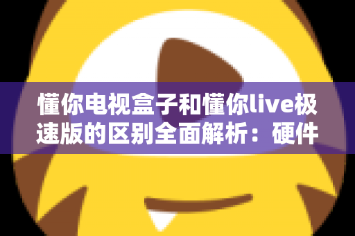懂你电视盒子和懂你live极速版的区别全面解析：硬件与软件的深度对比指南