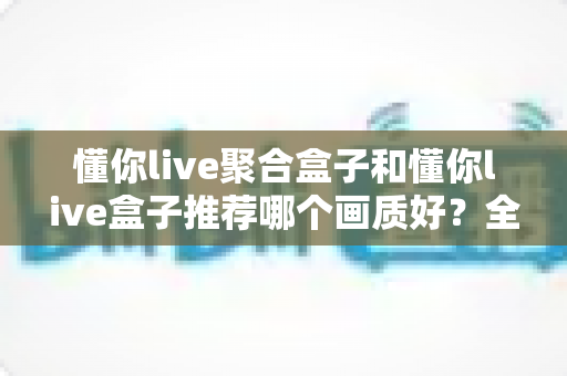 懂你live聚合盒子和懂你live盒子推荐哪个画质好？全面对比评测帮你选对不踩坑
