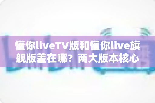 懂你liveTV版和懂你live旗舰版差在哪？两大版本核心区别深度解析与选购指南