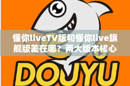 懂你liveTV版和懂你live旗舰版差在哪？两大版本核心区别深度解析与选购指南