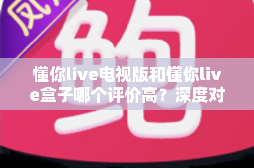 懂你live电视版和懂你live盒子哪个评价高？深度对比评测帮你选对不踩坑