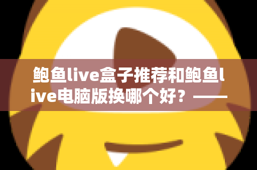 鲍鱼live盒子推荐和鲍鱼live电脑版换哪个好？——大屏端与桌面端全方位对比指南