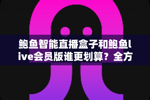 鲍鱼智能直播盒子和鲍鱼live会员版谁更划算?全方位对比测评与选购避坑指南 鲍鱼智能直播盒子和鲍鱼live会员版谁更划算?全方位对比测评与选购避坑指南