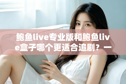 鲍鱼live专业版和鲍鱼live盒子哪个更适合追剧？一篇讲透的深度对比指南