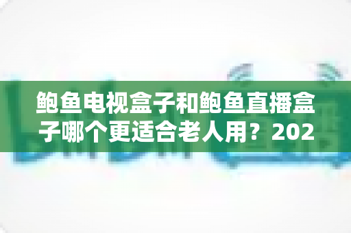 鲍鱼电视盒子和鲍鱼直播盒子哪个更适合老人用？2025年最新选购指南与深度对比分析