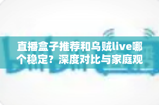 直播盒子推荐和乌贼live哪个稳定?深度对比与家庭观影选购指南 直播盒子推荐和乌贼live哪个稳定?深度对比与家庭观影选购指南