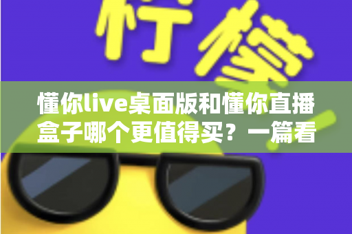 懂你live桌面版和懂你直播盒子哪个更值得买？一篇看懂直播工具选购的门道