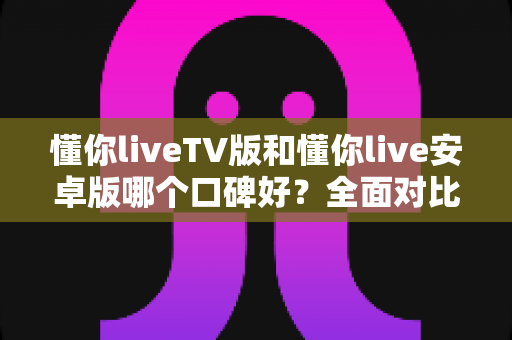 懂你liveTV版和懂你live安卓版哪个口碑好？全面对比分析帮你找到最适合的版本