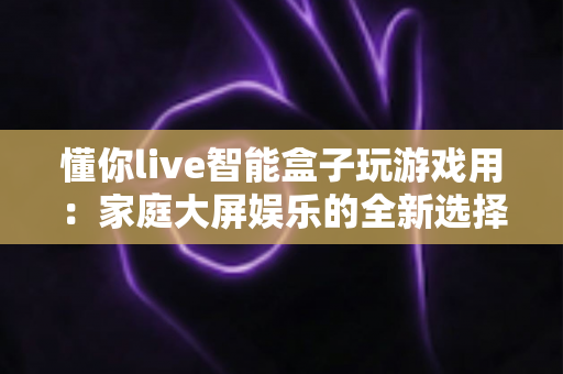 懂你live智能盒子玩游戏用:家庭大屏娱乐的全新选择,畅享极致游戏体验 懂你live智能盒子玩游戏用:家庭大屏娱乐的全新选择,畅享极致游戏体验