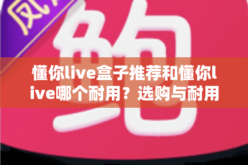 懂你live盒子推荐和懂你live哪个耐用?选购与耐用性全面对比指南 懂你live盒子推荐和懂你live哪个耐用?选购与耐用性全面对比指南