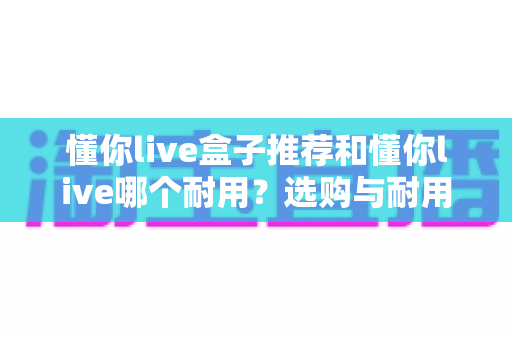 懂你live盒子推荐和懂你live哪个耐用?选购与耐用性全面对比指南 懂你live盒子推荐和懂你live哪个耐用?选购与耐用性全面对比指南