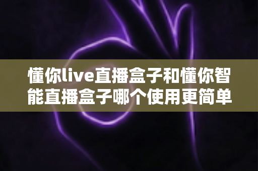 懂你live直播盒子和懂你智能直播盒子哪个使用更简单？新手也能秒上手的全面对比指南