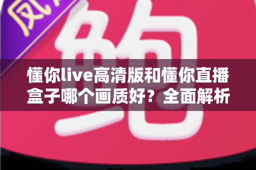 懂你live高清版和懂你直播盒子哪个画质好？全面解析两大版本画质差异与选择指南