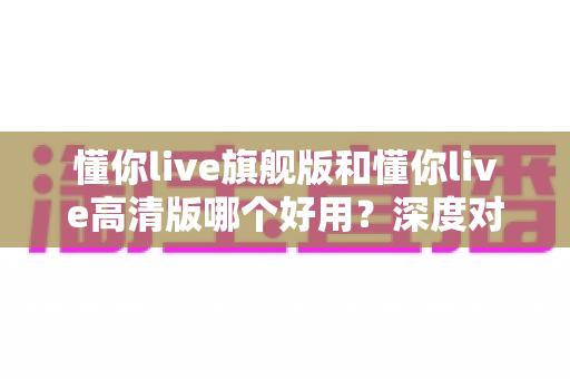 懂你live旗舰版和懂你live高清版哪个好用?深度对比评测助你轻松选对版本 懂你live旗舰版和懂你live高清版哪个好用?深度对比评测助你轻松选对版本