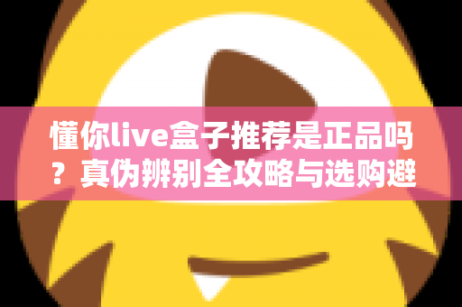 懂你live盒子推荐是正品吗?真伪辨别全攻略与选购避坑指南 懂你live盒子推荐是正品吗?真伪辨别全攻略与选购避坑指南
