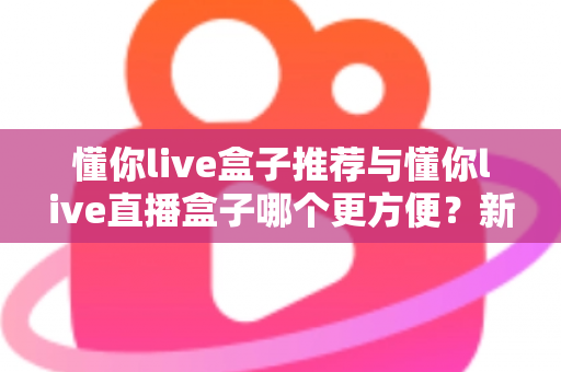 懂你live盒子推荐与懂你live直播盒子哪个更方便？新手到老手的全面对比与实用指南
