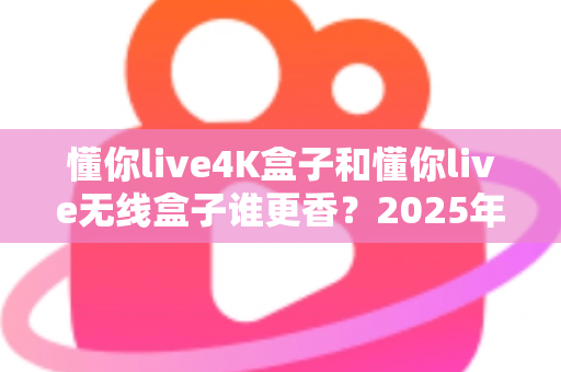 懂你live4K盒子和懂你live无线盒子谁更香？2025年最新选购对比全攻略