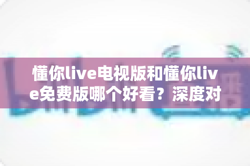 懂你live电视版和懂你live免费版哪个好看？深度对比分析助你找到最适合的观影版本