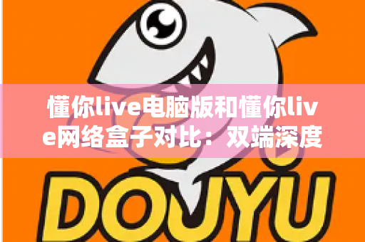 懂你live电脑版和懂你live网络盒子对比：双端深度解析，帮你选出最适合自己的观影方案