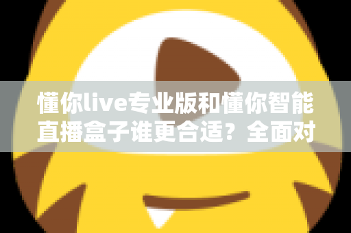 懂你live专业版和懂你智能直播盒子谁更合适？全面对比帮你选对直播工具