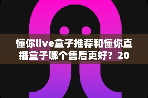 懂你live盒子推荐和懂你直播盒子哪个售后更好?2025年售后服务深度对比与避坑选购指南 懂你live盒子推荐和懂你直播盒子哪个售后更好?2025年售后服务深度对比与避坑选购指南