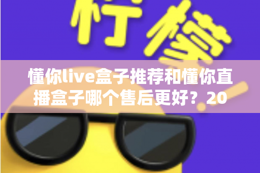 懂你live盒子推荐和懂你直播盒子哪个售后更好?2025年售后服务深度对比与避坑选购指南 懂你live盒子推荐和懂你直播盒子哪个售后更好?2025年售后服务深度对比与避坑选购指南