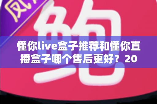懂你live盒子推荐和懂你直播盒子哪个售后更好？2025年售后服务深度对比与避坑选购指南