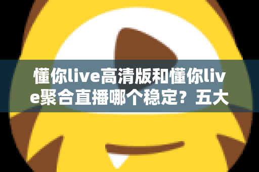 懂你live高清版和懂你live聚合直播哪个稳定?五大维度深度对比,看完不再纠结 懂你live高清版和懂你live聚合直播哪个稳定?五大维度深度对比,看完不再纠结