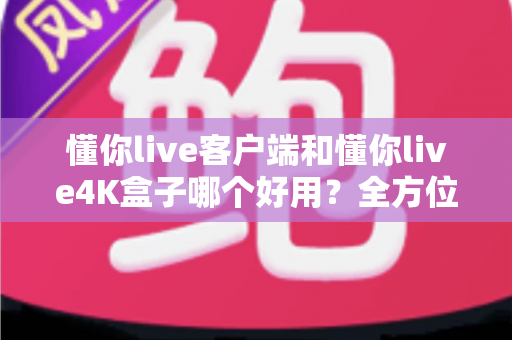 懂你live客户端和懂你live4K盒子哪个好用？全方位深度对比评测，看完再买不踩坑