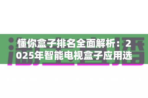 懂你盒子排名全面解析：2025年智能电视盒子应用选购与评测权威指南