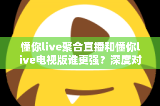 懂你live聚合直播和懂你live电视版谁更强？深度对比评测帮你选对版本