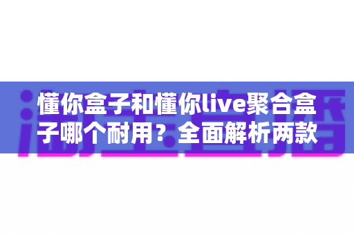 懂你盒子和懂你live聚合盒子哪个耐用？全面解析两款电视盒子的使用寿命与选购攻略