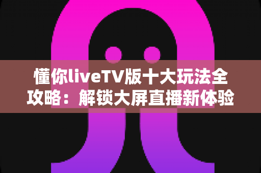 懂你liveTV版十大玩法全攻略：解锁大屏直播新体验，让客厅电视焕发第二春！