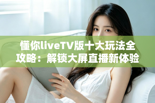 懂你liveTV版十大玩法全攻略：解锁大屏直播新体验，让客厅电视焕发第二春！