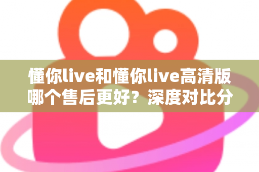 懂你live和懂你live高清版哪个售后更好？深度对比分析与选购全指南