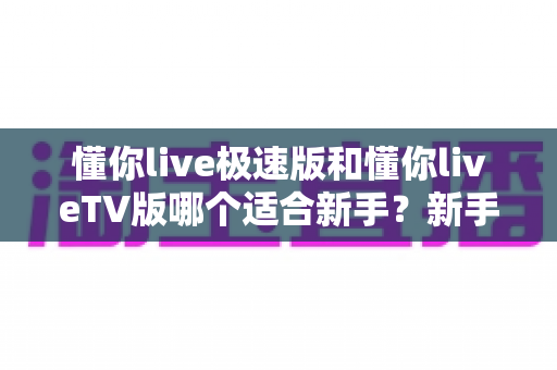 懂你live极速版和懂你liveTV版哪个适合新手？新手入门必读的超详细对比与选择指南