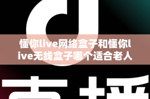 懂你live网络盒子和懂你live无线盒子哪个适合老人？——为爸妈选电视盒子的完整避坑指南
