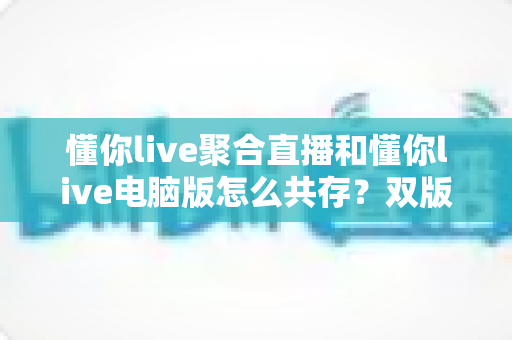 懂你live聚合直播和懂你live电脑版怎么共存?双版本完美兼容安装与使用全攻略 懂你live聚合直播和懂你live电脑版怎么共存?双版本完美兼容安装与使用全攻略