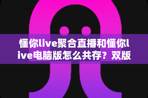 懂你live聚合直播和懂你live电脑版怎么共存?双版本完美兼容安装与使用全攻略 懂你live聚合直播和懂你live电脑版怎么共存?双版本完美兼容安装与使用全攻略