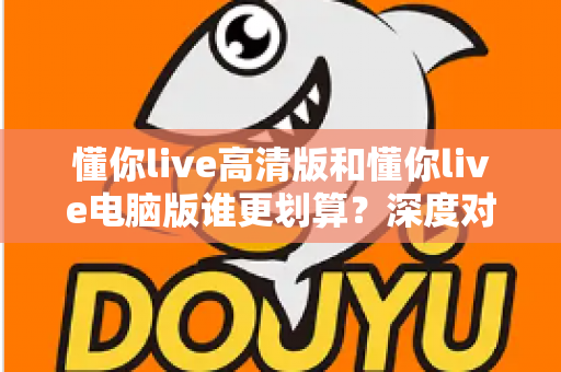 懂你live高清版和懂你live电脑版谁更划算？深度对比评测帮你选出最省钱的选择