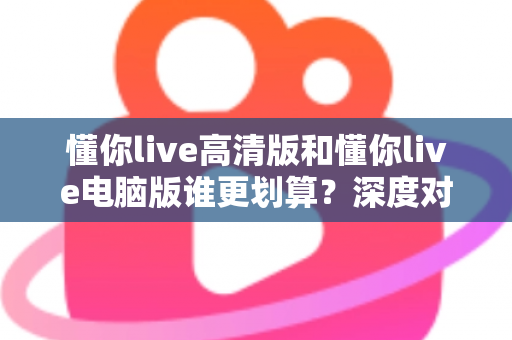 懂你live高清版和懂你live电脑版谁更划算？深度对比评测帮你选出最省钱的选择