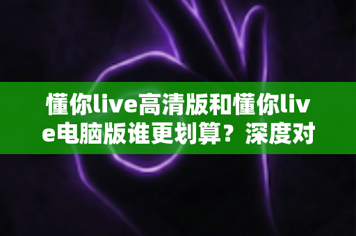懂你live高清版和懂你live电脑版谁更划算？深度对比评测帮你选出最省钱的选择