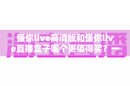 懂你live高清版和懂你live直播盒子哪个更值得买？一文读懂差异，选购不再纠结