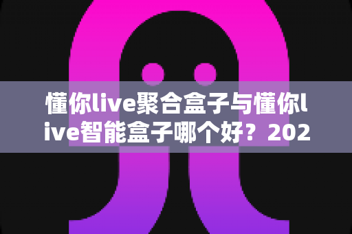 懂你live聚合盒子与懂你live智能盒子哪个好?2025年最全对比选购指南 懂你live聚合盒子与懂你live智能盒子哪个好?2025年最全对比选购指南