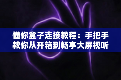 懂你盒子连接教程:手把手教你从开箱到畅享大屏视听体验的完整指南 懂你盒子连接教程:手把手教你从开箱到畅享大屏视听体验的完整指南