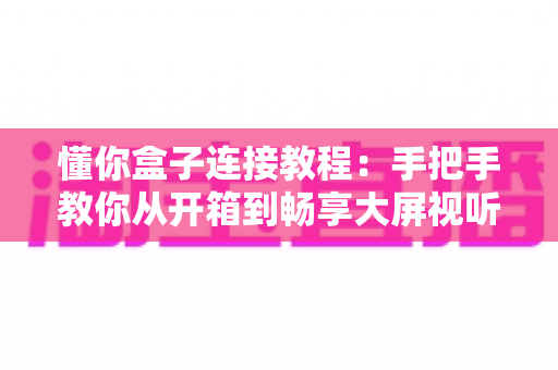 懂你盒子连接教程：手把手教你从开箱到畅享大屏视听体验的完整指南