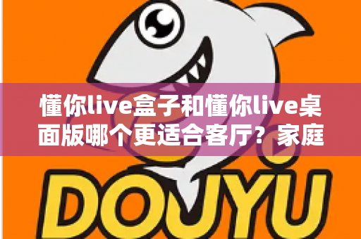 懂你live盒子和懂你live桌面版哪个更适合客厅?家庭观影场景全方位对比指南 懂你live盒子和懂你live桌面版哪个更适合客厅?家庭观影场景全方位对比指南