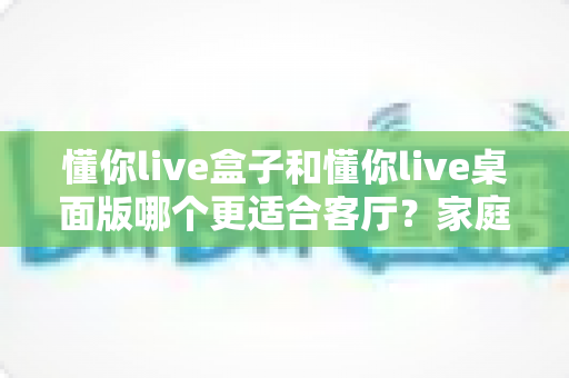 懂你live盒子和懂你live桌面版哪个更适合客厅？家庭观影场景全方位对比指南